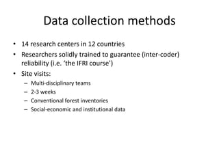 Data collection methods
• 14 research centers in 12 countries
• Researchers solidly trained to guarantee (inter-coder)
reliability (i.e. ‘the IFRI course’)
• Site visits:
– Multi-disciplinary teams
– 2-3 weeks
– Conventional forest inventories
– Social-economic and institutional data
 