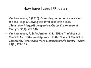 How have I used IFRI data?
• Van Laerhoven, F. (2010). Governing community forests and
the challenge of solving two-level collective action
dilemmas—A large-N perspective. Global Environmental
Change, 20(3), 539-546.
• Van Laerhoven, F., & Andersson, K. P. (2013). The Virtue of
Conflict: An Institutional Approach to the Study of Conflict in
Community Forest Governance. International Forestry Review,
15(1), 122-135.
 