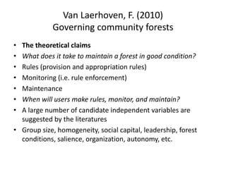 Van Laerhoven, F. (2010)
Governing community forests
• The theoretical claims
• What does it take to maintain a forest in good condition?
• Rules (provision and appropriation rules)
• Monitoring (i.e. rule enforcement)
• Maintenance
• When will users make rules, monitor, and maintain?
• A large number of candidate independent variables are
suggested by the literatures
• Group size, homogeneity, social capital, leadership, forest
conditions, salience, organization, autonomy, etc.
 