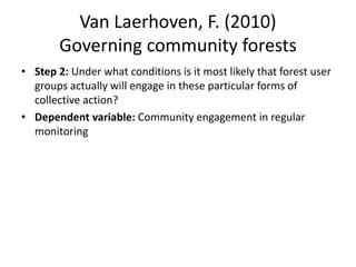 Van Laerhoven, F. (2010)
Governing community forests
• Step 2: Under what conditions is it most likely that forest user
groups actually will engage in these particular forms of
collective action?
• Dependent variable: Community engagement in regular
monitoring
 