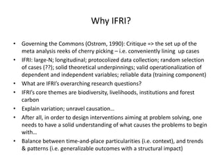 Why IFRI?
• Governing the Commons (Ostrom, 1990): Critique => the set up of the
meta analysis reeks of cherry picking – i.e. conveniently lining up cases
• IFRI: large-N; longitudinal; protocolized data collection; random selection
of cases (??); solid theoretical underpinnings; valid operationalization of
dependent and independent variables; reliable data (training component)
• What are IFRI’s overarching research questions?
• IFRI’s core themes are biodiversity, livelihoods, institutions and forest
carbon
• Explain variation; unravel causation…
• After all, in order to design interventions aiming at problem solving, one
needs to have a solid understanding of what causes the problems to begin
with…
• Balance between time-and-place particularities (i.e. context), and trends
& patterns (i.e. generalizable outcomes with a structural impact)
 