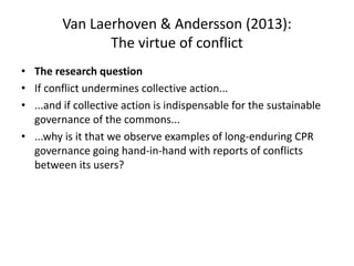 Van Laerhoven & Andersson (2013):
The virtue of conflict
• The research question
• If conflict undermines collective action...
• ...and if collective action is indispensable for the sustainable
governance of the commons...
• ...why is it that we observe examples of long-enduring CPR
governance going hand-in-hand with reports of conflicts
between its users?
 