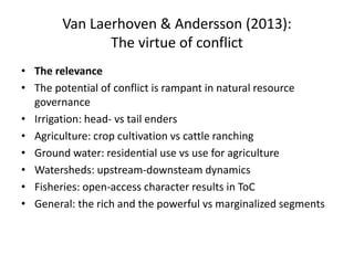 Van Laerhoven & Andersson (2013):
The virtue of conflict
• The relevance
• The potential of conflict is rampant in natural resource
governance
• Irrigation: head- vs tail enders
• Agriculture: crop cultivation vs cattle ranching
• Ground water: residential use vs use for agriculture
• Watersheds: upstream-downsteam dynamics
• Fisheries: open-access character results in ToC
• General: the rich and the powerful vs marginalized segments
 