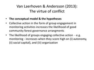 Van Laerhoven & Andersson (2013):
The virtue of conflict
• The conceptual model & the hypotheses
• Collective action in the form of group engagement in
monitoring activities increases the likelihood of good
community forest governance arrangments
• The likelihood of groups engaging collective action - e.g.
monitoring - increases when they score high on (i) autonomy,
(ii) social capital), and (iii) organization
 