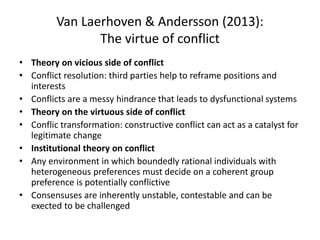 Van Laerhoven & Andersson (2013):
The virtue of conflict
• Theory on vicious side of conflict
• Conflict resolution: third parties help to reframe positions and
interests
• Conflicts are a messy hindrance that leads to dysfunctional systems
• Theory on the virtuous side of conflict
• Conflic transformation: constructive conflict can act as a catalyst for
legitimate change
• Institutional theory on conflict
• Any environment in which boundedly rational individuals with
heterogeneous preferences must decide on a coherent group
preference is potentially conflictive
• Consensuses are inherently unstable, contestable and can be
exected to be challenged
 