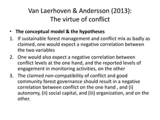 Van Laerhoven & Andersson (2013):
The virtue of conflict
• The conceptual model & the hypotheses
1. If sustainable forest management and conflict mix as badly as
claimed, one would expect a negative correlation between
the two variables
2. One would also expect a negative correlation between
conflict levels at the one hand, and the reported levels of
engagement in monitoring activities, on the other
3. The claimed non-compatibility of conflict and good
community forest governance should result in a negative
correlation between conflict on the one hand , and (i)
autonomy, (ii) social capital, and (iii) organization, and on the
other.
 