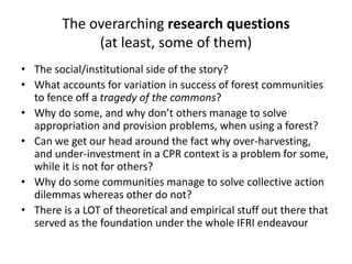 The overarching research questions
(at least, some of them)
• The social/institutional side of the story?
• What accounts for variation in success of forest communities
to fence off a tragedy of the commons?
• Why do some, and why don’t others manage to solve
appropriation and provision problems, when using a forest?
• Can we get our head around the fact why over-harvesting,
and under-investment in a CPR context is a problem for some,
while it is not for others?
• Why do some communities manage to solve collective action
dilemmas whereas other do not?
• There is a LOT of theoretical and empirical stuff out there that
served as the foundation under the whole IFRI endeavour
 