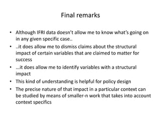Final remarks
• Although IFRI data doesn’t allow me to know what’s going on
in any given specific case..
• ..it does allow me to dismiss claims about the structural
impact of certain variables that are claimed to matter for
success
• ...it does allow me to identify variables with a structural
impact
• This kind of understanding is helpful for policy design
• The precise nature of that impact in a particular context can
be studied by means of smaller-n work that takes into account
context specifics
 