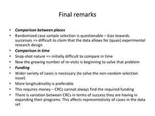 Final remarks
• Comparison between places
• Randomized case sample selection is questionable – bias towards
successes => difficult to claim that the data allows for (quasi) experimental
research design
• Comparison in time
• Snap-shot nature => initially difficult to compare in time
• Now the growing number of re-visits is beginning to solve that problem
• Funding
• Wider variety of cases is necessary (to solve the non-random selection
issue)
• More longitudinality is preferable
• This requires money – CRCs cannot always find the required funding
• There is variation between CRCs in terms of success they are having in
expanding their programs. This affects representativity of cases in the data
set
 