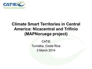 Climate Smart Territories in Central
America: Nicacentral and Trifinio
(MAPNoruega project)
CATIE
Turrialba, Costa Rica
3 March 2014
 
