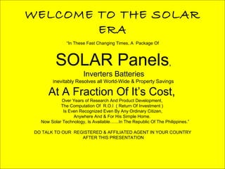 WELCOME TO THE SOLAR
ERA
“In These Fast Changing Times, A Package Of
SOLAR Panels,
Inverters Batteries
Inevitably Resolves all World-Wide & Property Savings
At A Fraction Of It’s Cost,
Over Years of Research And Product Development,
The Computation Of R.O.I ( Return Of Investment )
Is Even Recognized Even By Any Ordinary Citizen,
Anywhere And & For His Simple Home.
Now Solar Technology, Is Available……In The Republic Of The Philippines.”
DO TALK TO OUR REGISTERED & AFFILIATED AGENT IN YOUR COUNTRY
AFTER THIS PRESENTATION
 