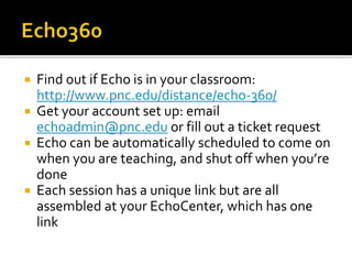  Find out if Echo is in your classroom:
http://www.pnc.edu/distance/echo-360/
 Get your account set up: email
echoadmin@pnc.edu or fill out a ticket request
 Echo can be automatically scheduled to come on
when you are teaching, and shut off when you’re
done
 Each session has a unique link but are all
assembled at your EchoCenter, which has one
link
 