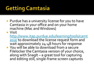  Purdue has a university license for you to have
Camtasia in your office and on your home
machine (Mac and Windows)
 Visit
http://www.itap.purdue.edu/learning/tools/camt
asia/ to download the license request form and
wait approximately 24-48 hours for response
 You will be able to download from a secure
Filelocker the Camtasia version of your choice,
along with SnagIt – a great tool for capturing
and editing still, single-frame screen captures
 
