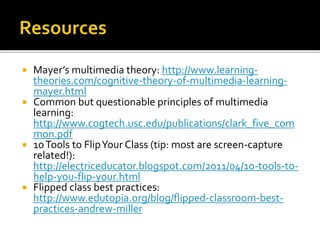  Mayer’s multimedia theory: http://www.learning-
theories.com/cognitive-theory-of-multimedia-learning-
mayer.html
 Common but questionable principles of multimedia
learning:
http://www.cogtech.usc.edu/publications/clark_five_com
mon.pdf
 10Tools to FlipYour Class (tip: most are screen-capture
related!):
http://electriceducator.blogspot.com/2011/04/10-tools-to-
help-you-flip-your.html
 Flipped class best practices:
http://www.edutopia.org/blog/flipped-classroom-best-
practices-andrew-miller
 