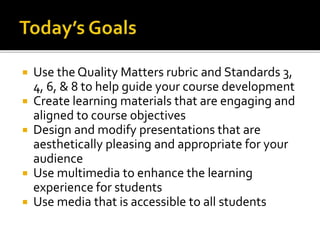  Use the Quality Matters rubric and Standards 3,
4, 6, & 8 to help guide your course development
 Create learning materials that are engaging and
aligned to course objectives
 Design and modify presentations that are
aesthetically pleasing and appropriate for your
audience
 Use multimedia to enhance the learning
experience for students
 Use media that is accessible to all students
 
