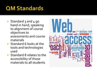  Standard 3 and 4 go
hand in hand, speaking
to alignment of course
objectives to
assessments and course
materials
 Standard 6 looks at the
tools and technologies
used
 Standard 8 relates to the
accessibility of those
materials to all students
 