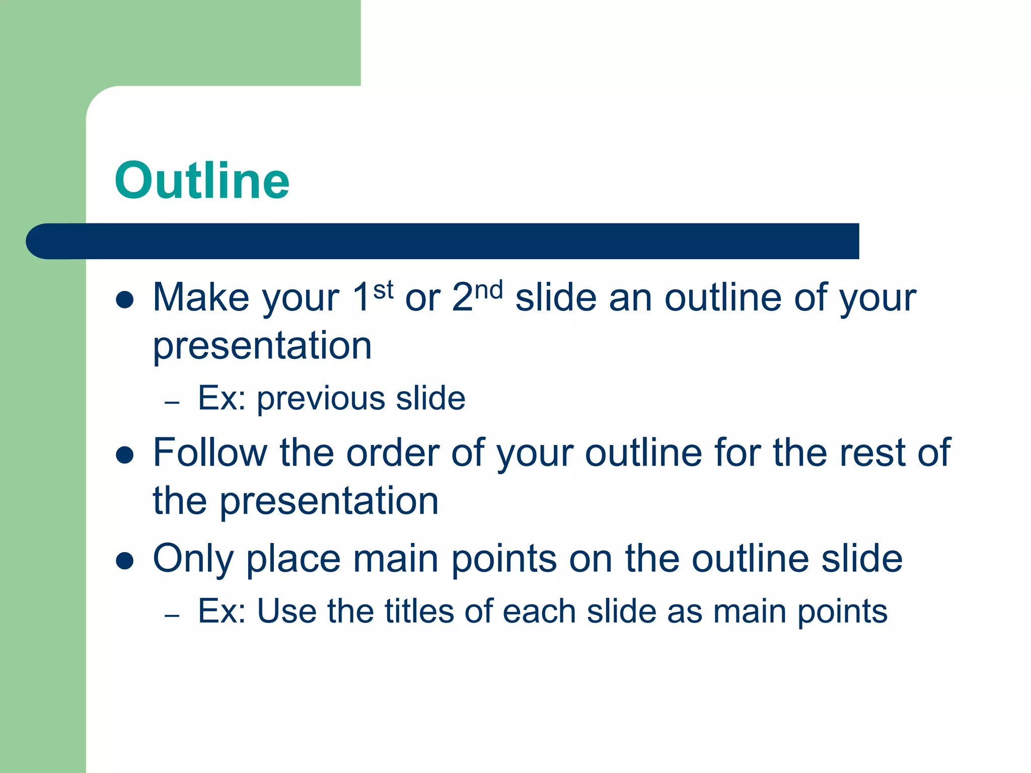 Outline	Make your 1st or 2nd slide an outline of your presentationEx: previous slideFollow the order of your outline for the rest of the presentationOnly place main points on the outline slideEx: Use the titles of each slide as main points