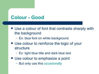 Colour - Good

   Use a colour of font that contrasts sharply with
    the background
    –   Ex: blue font on white background
   Use colour to reinforce the logic of your
    structure
    –   Ex: light blue title and dark blue text
   Use colour to emphasize a point
    –   But only use this occasionally
 
