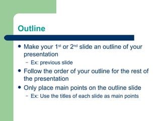 Outline

   Make your 1st or 2nd slide an outline of your
    presentation
    –   Ex: previous slide
   Follow the order of your outline for the rest of
    the presentation
   Only place main points on the outline slide
    –   Ex: Use the titles of each slide as main points
 