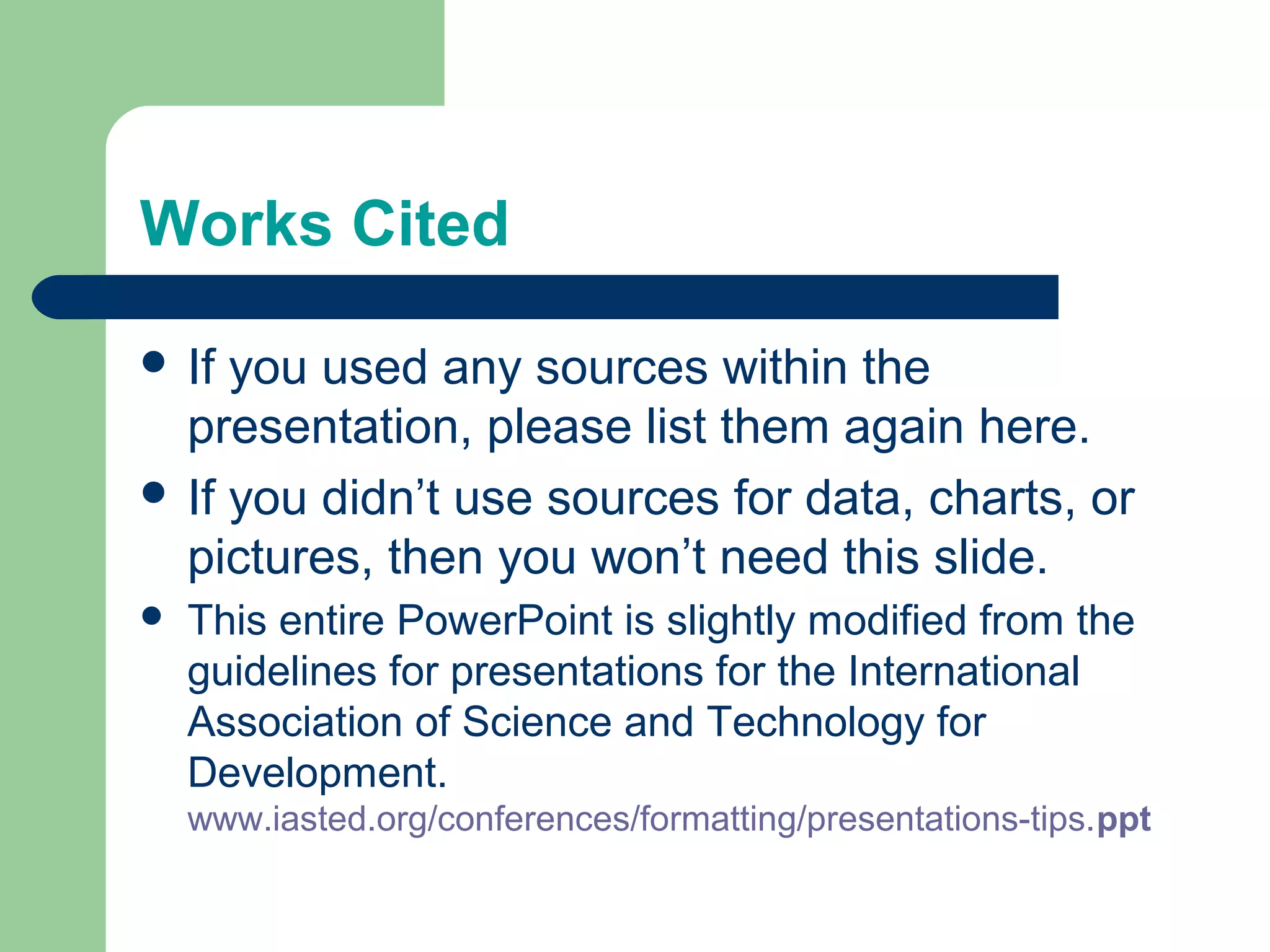 Works Cited

 If you used any sources within the
  presentation, please list them again here.
 If you didn’t use sources for data, charts, or
  pictures, then you won’t need this slide.
   This entire PowerPoint is slightly modified from the
    guidelines for presentations for the International
    Association of Science and Technology for
    Development.
    www.iasted.org/conferences/formatting/presentations-tips.ppt
 