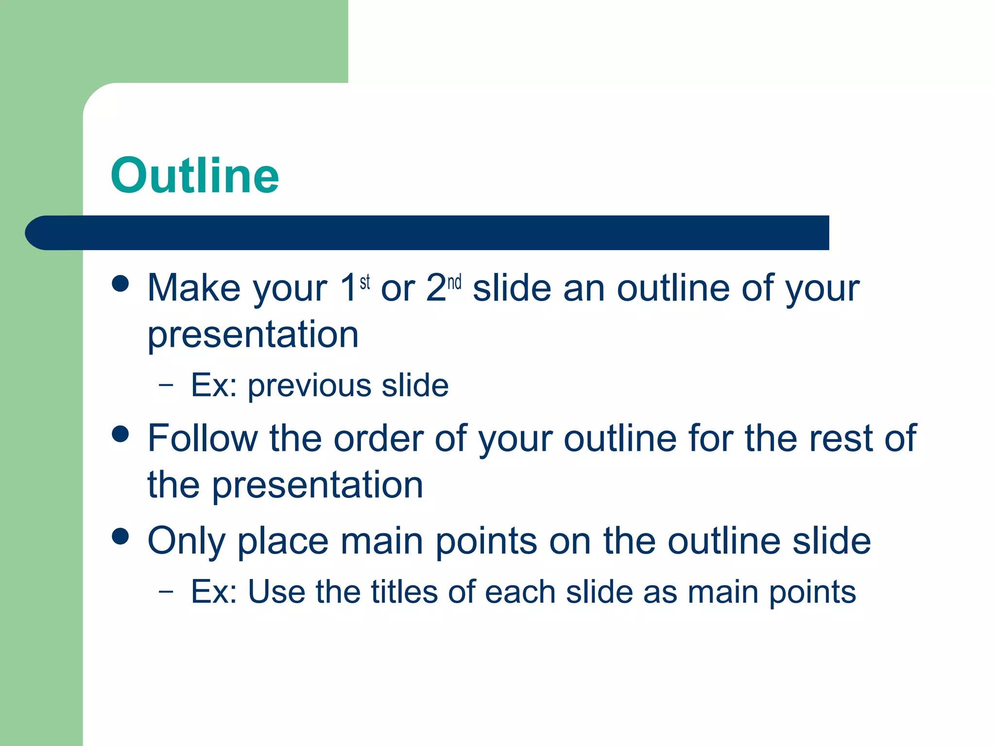 Outline

 Make your 1st or 2nd slide an outline of your
  presentation
   –   Ex: previous slide
 Follow the order of your outline for the rest of
  the presentation
 Only place main points on the outline slide
   –   Ex: Use the titles of each slide as main points
 