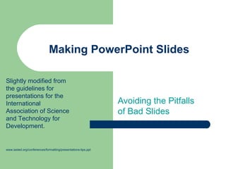 Making PowerPoint Slides

Slightly modified from
the guidelines for
presentations for the
International                                                  Avoiding the Pitfalls
Association of Science                                         of Bad Slides
and Technology for
Development.


www.iasted.org/conferences/formatting/presentations-tips.ppt
 