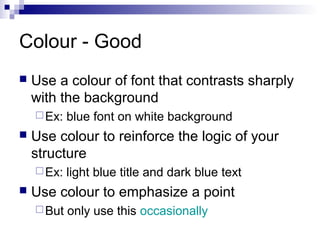 Colour - Good


Use a colour of font that contrasts sharply
with the background
 Ex:



Use colour to reinforce the logic of your
structure
 Ex:



blue font on white background

light blue title and dark blue text

Use colour to emphasize a point
 But

only use this occasionally

 