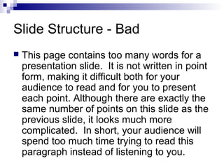 Slide Structure - Bad


This page contains too many words for a
presentation slide. It is not written in point
form, making it difficult both for your
audience to read and for you to present
each point. Although there are exactly the
same number of points on this slide as the
previous slide, it looks much more
complicated. In short, your audience will
spend too much time trying to read this
paragraph instead of listening to you.

 