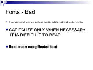 Fonts - Bad


If you use a small font, your audience won’t be able to read what you have written



CAPITALIZE ONLY WHEN NECESSARY.
IT IS DIFFICULT TO READ



Don’t use a complicated font

 