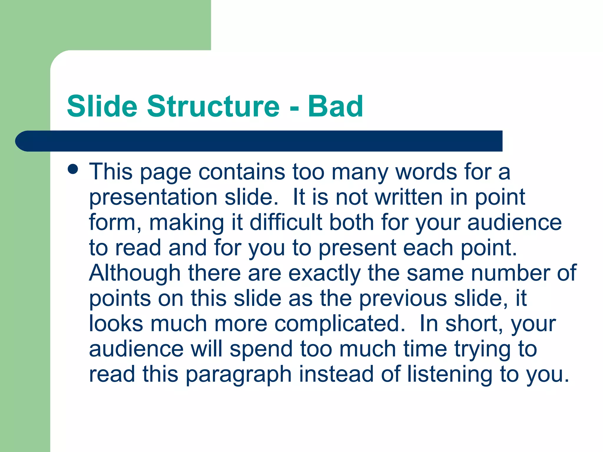 Slide Structure - Bad
 This

page contains too many words for a
presentation slide. It is not written in point
form, making it difficult both for your audience
to read and for you to present each point.
Although there are exactly the same number of
points on this slide as the previous slide, it
looks much more complicated. In short, your
audience will spend too much time trying to
read this paragraph instead of listening to you.

 