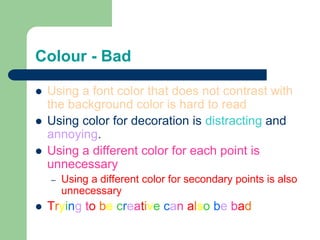 Colour - Bad
 Using a font color that does not contrast with
the background color is hard to read
 Using color for decoration is distracting and
annoying.
 Using a different color for each point is
unnecessary
– Using a different color for secondary points is also
unnecessary
 Trying to be creative can also be bad
 