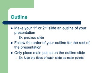 Outline
 Make your 1st or 2nd slide an outline of your
presentation
– Ex: previous slide
 Follow the order of your outline for the rest of
the presentation
 Only place main points on the outline slide
– Ex: Use the titles of each slide as main points
 
