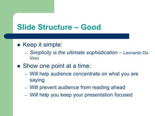 Slide Structure – Good
 Keep it simple:
– Simplicity is the ultimate sophistication – Leonardo Da
Vinci
 Show one point at a time:
– Will help audience concentrate on what you are
saying
– Will prevent audience from reading ahead
– Will help you keep your presentation focused
 