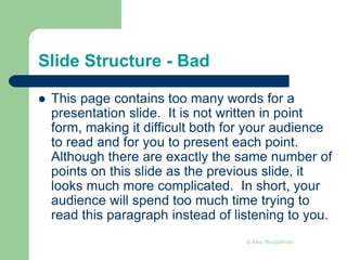 Slide Structure - Bad
 This page contains too many words for a
presentation slide. It is not written in point
form, making it difficult both for your audience
to read and for you to present each point.
Although there are exactly the same number of
points on this slide as the previous slide, it
looks much more complicated. In short, your
audience will spend too much time trying to
read this paragraph instead of listening to you.
© Alex Noudelman
 