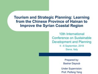 Tourism and Strategic Planning: Learning
from the Chinese Province of Hainan to
Improve the Syrian Coastal Region
10th International
Conference on Sustainable
Development and Planning
4 - 6 September, 2018
Siena, Italy
Prepared by:
Bashar Dayoub
Under Supervision:
Prof. Peifeng Yang
 