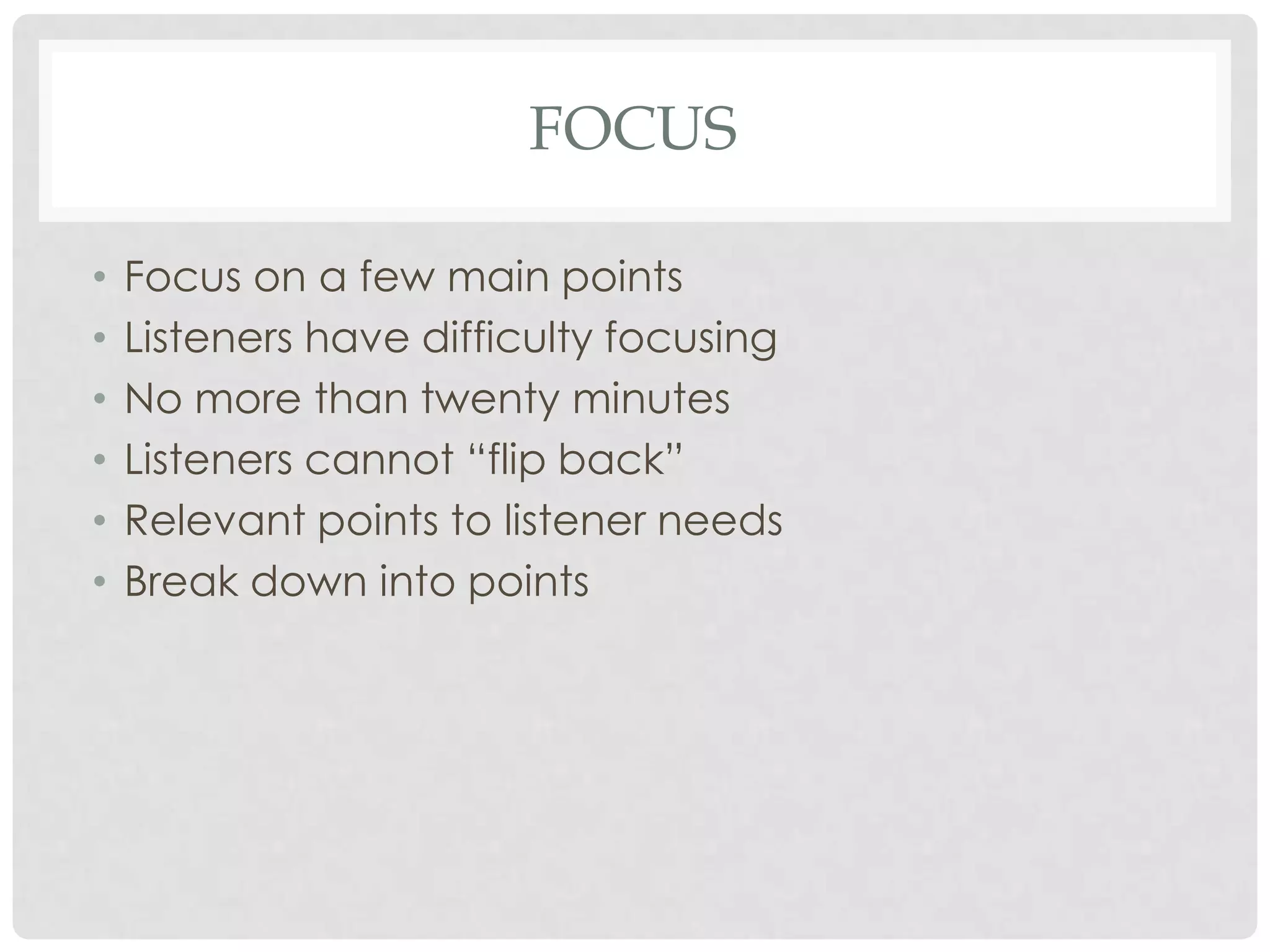 FOCUS

•   Focus on a few main points
•   Listeners have difficulty focusing
•   No more than twenty minutes
•   Listeners cannot “flip back”
•   Relevant points to listener needs
•   Break down into points
 