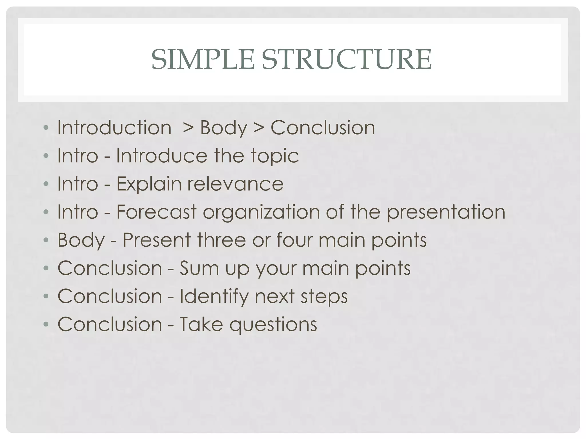 SIMPLE STRUCTURE

•   Introduction > Body > Conclusion
•   Intro - Introduce the topic
•   Intro - Explain relevance
•   Intro - Forecast organization of the presentation
•   Body - Present three or four main points
•   Conclusion - Sum up your main points
•   Conclusion - Identify next steps
•   Conclusion - Take questions
 