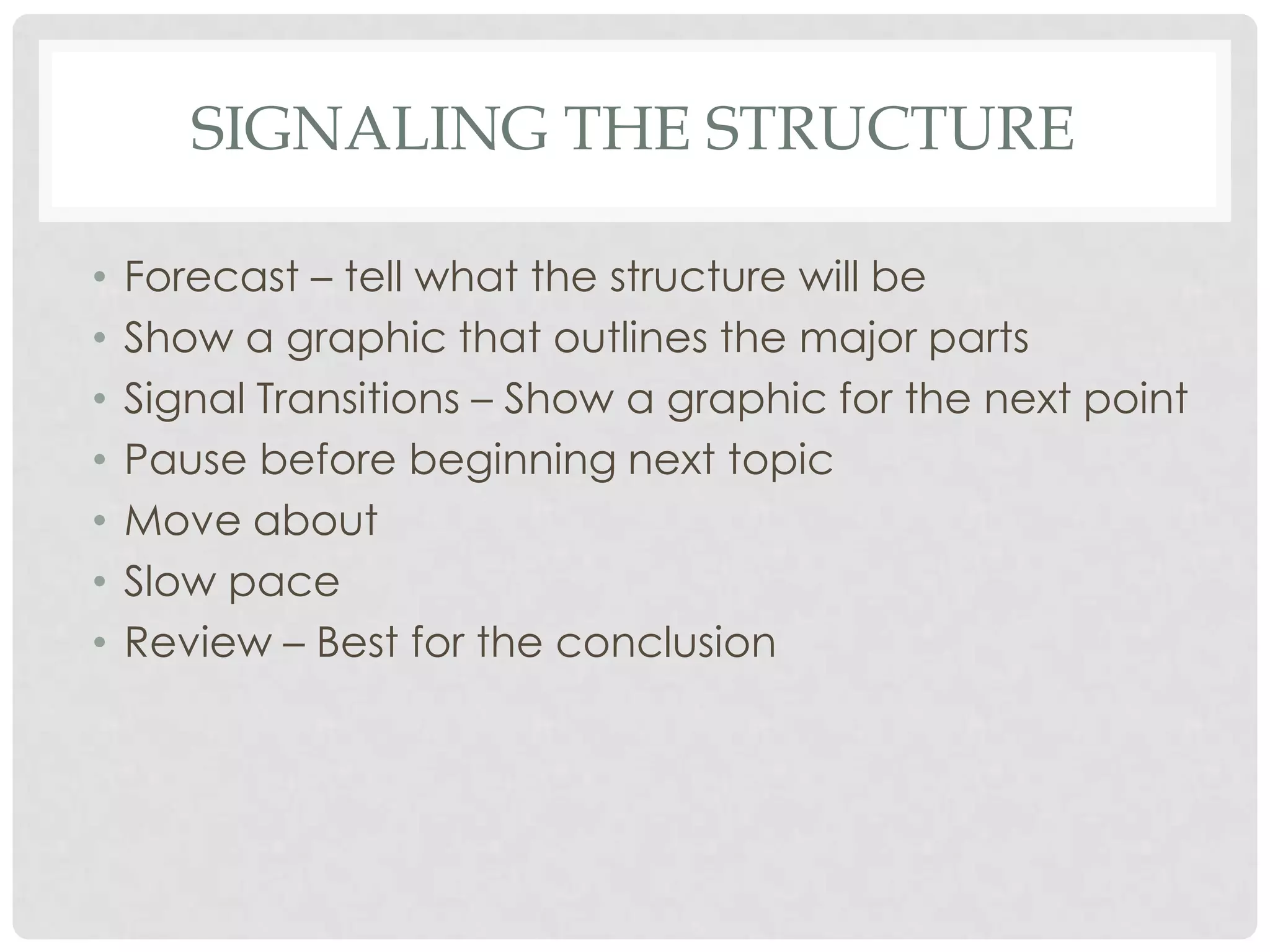 SIGNALING THE STRUCTURE

•   Forecast – tell what the structure will be
•   Show a graphic that outlines the major parts
•   Signal Transitions – Show a graphic for the next point
•   Pause before beginning next topic
•   Move about
•   Slow pace
•   Review – Best for the conclusion
 