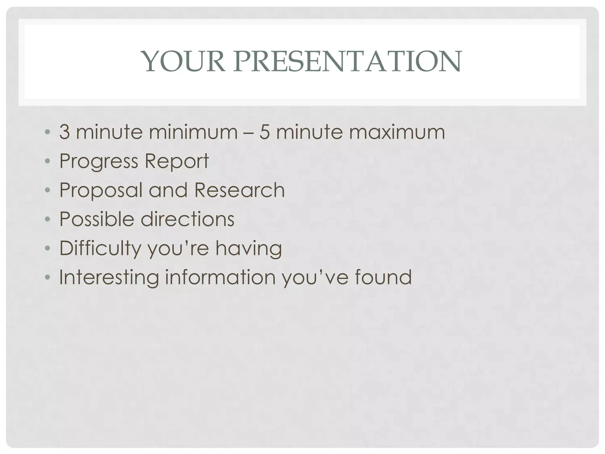 YOUR PRESENTATION

•   3 minute minimum – 5 minute maximum
•   Progress Report
•   Proposal and Research
•   Possible directions
•   Difficulty you’re having
•   Interesting information you’ve found
 