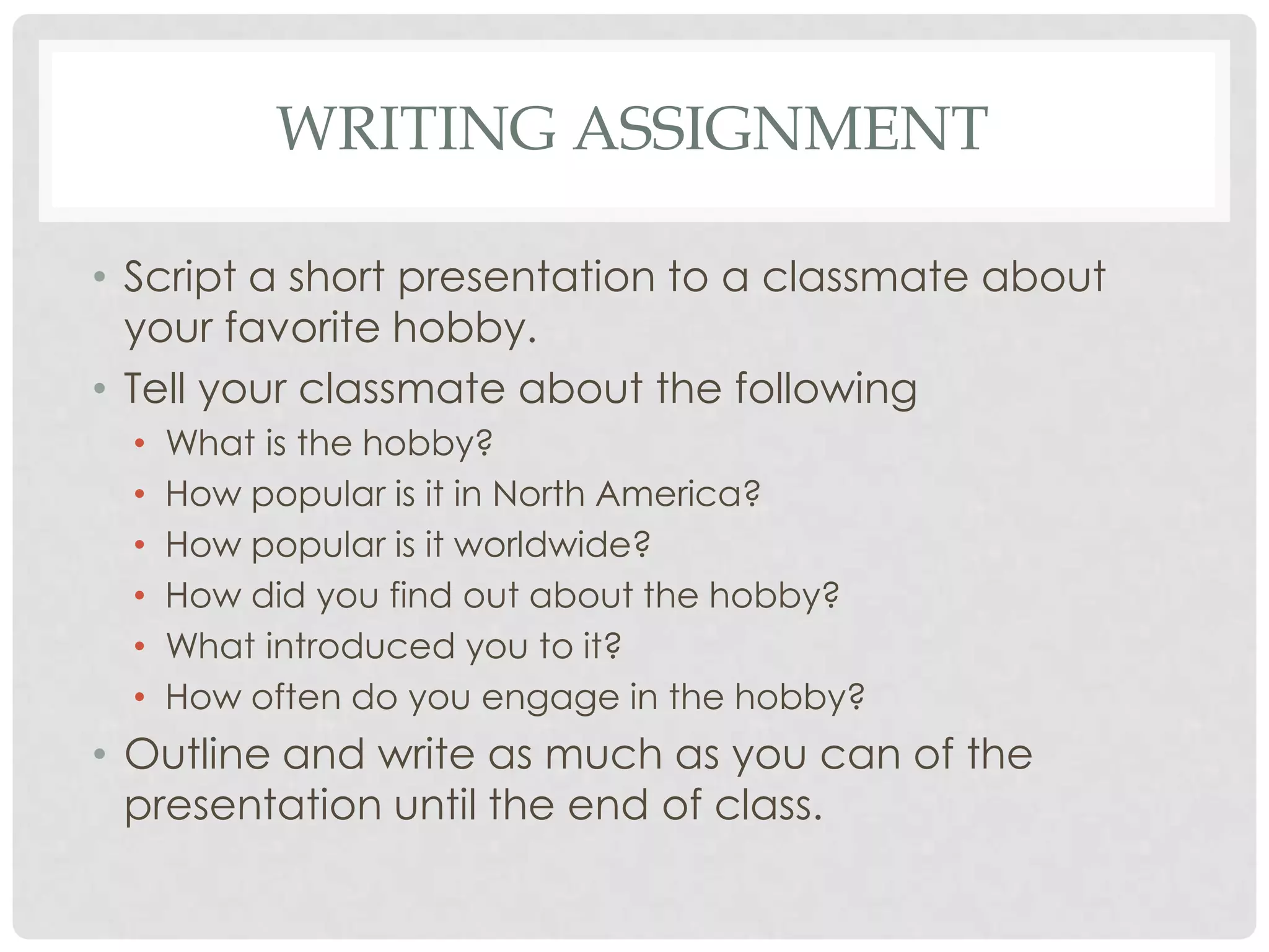 WRITING ASSIGNMENT

• Script a short presentation to a classmate about
  your favorite hobby.
• Tell your classmate about the following
  •   What is the hobby?
  •   How popular is it in North America?
  •   How popular is it worldwide?
  •   How did you find out about the hobby?
  •   What introduced you to it?
  •   How often do you engage in the hobby?
• Outline and write as much as you can of the
  presentation until the end of class.
 