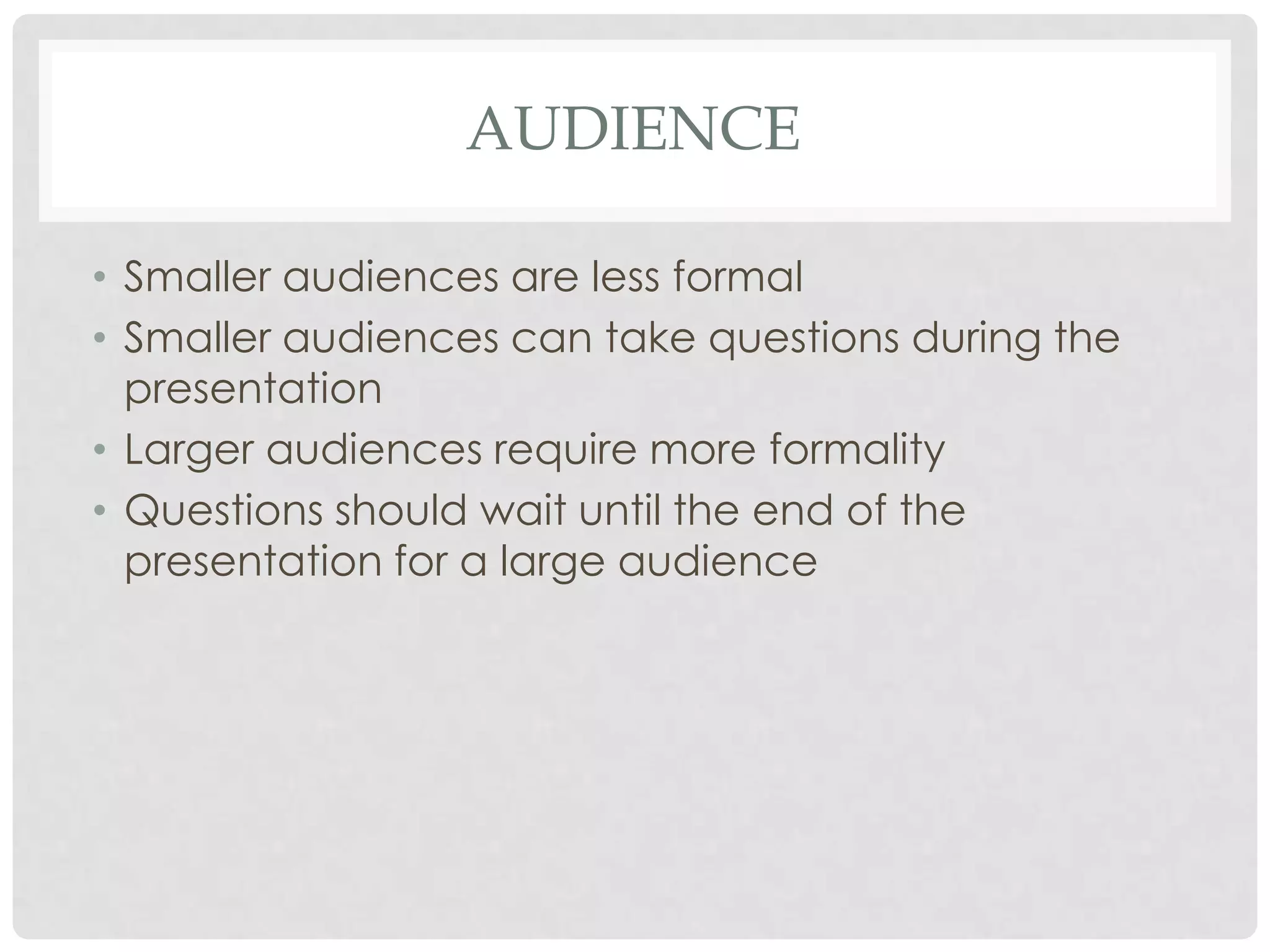 AUDIENCE

• Smaller audiences are less formal
• Smaller audiences can take questions during the
  presentation
• Larger audiences require more formality
• Questions should wait until the end of the
  presentation for a large audience
 