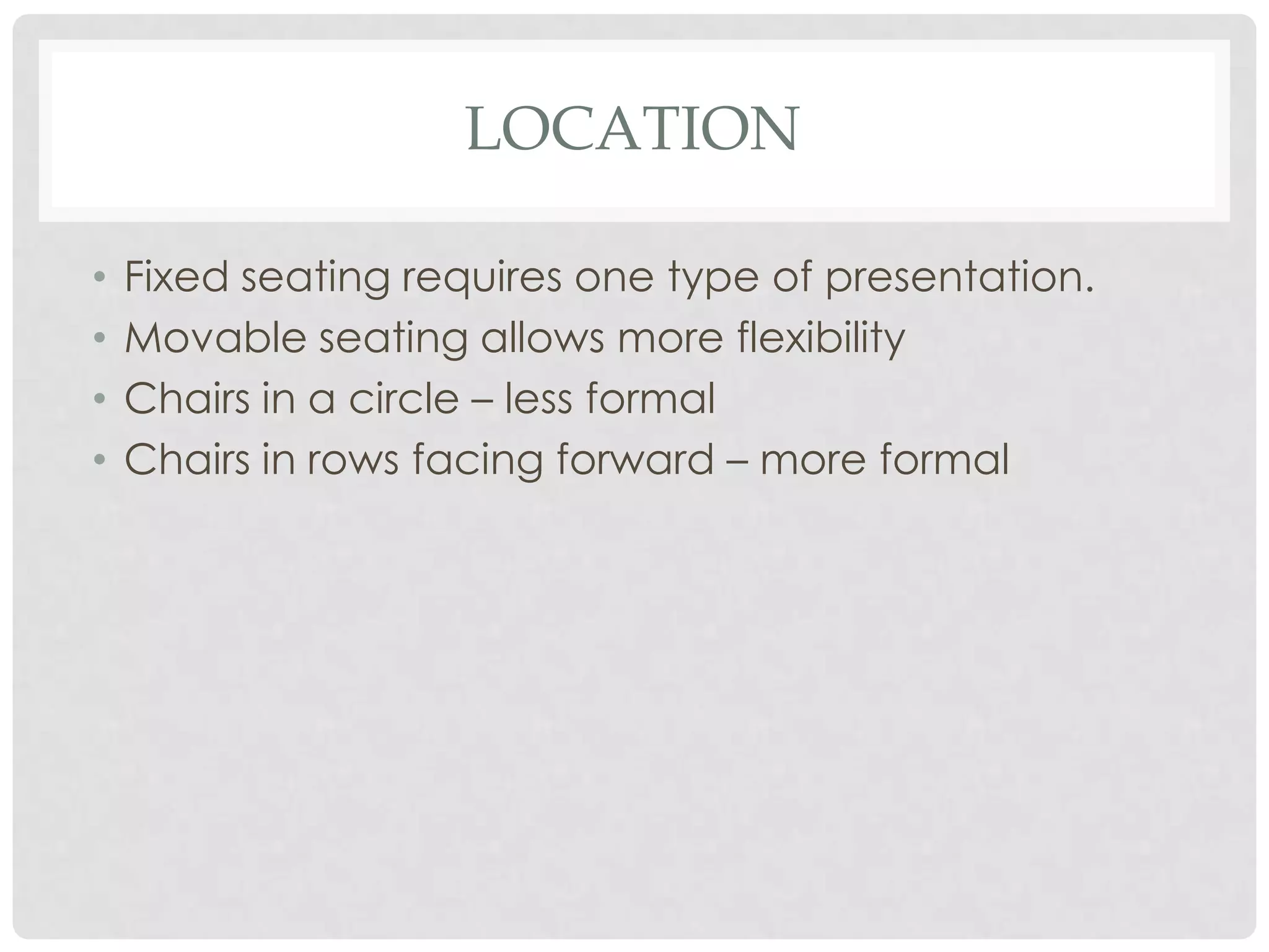 LOCATION

•   Fixed seating requires one type of presentation.
•   Movable seating allows more flexibility
•   Chairs in a circle – less formal
•   Chairs in rows facing forward – more formal
 