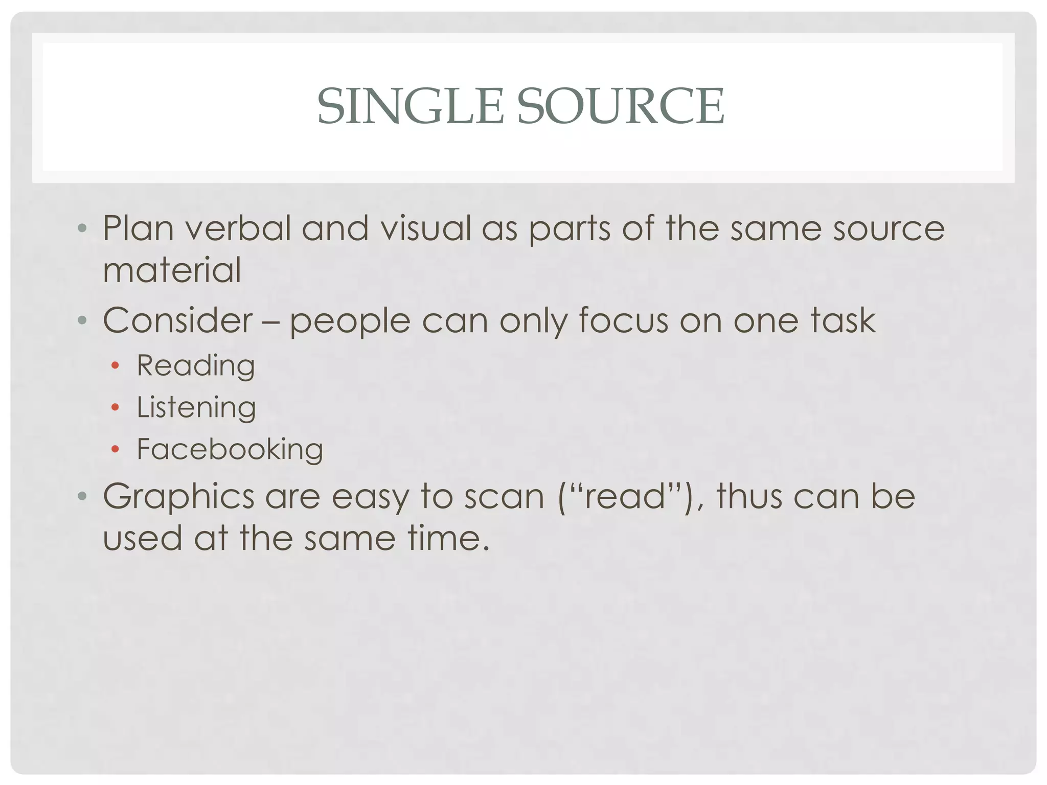 SINGLE SOURCE

• Plan verbal and visual as parts of the same source
  material
• Consider – people can only focus on one task
  • Reading
  • Listening
  • Facebooking
• Graphics are easy to scan (“read”), thus can be
  used at the same time.
 