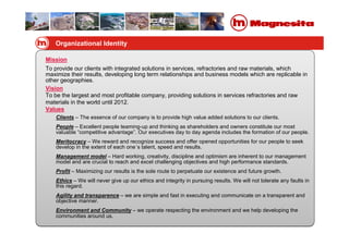 Mission
To provide our clients with integrated solutions in services, refractories and raw materials, which
maximize their results, developing long term relationships and business models which are replicable in
other geographies.
Vision
To be the largest and most profitable company, providing solutions in services refractories and raw
materials in the world until 2012.
Values
Organizational Identity
Clients – The essence of our company is to provide high value added solutions to our clients.
People – Excellent people teaming-up and thinking as shareholders and owners constitute our most
valuable “competitive advantage”. Our executives day to day agenda includes the formation of our people.
Meritocracy – We reward and recognize success and offer opened opportunities for our people to seek
develop in the extent of each one´s talent, speed and results.
Management model – Hard working, creativity, discipline and optimism are inherent to our management
model and are crucial to reach and excel challenging objectives and high performance standards.
Profit – Maximizing our results is the sole route to perpetuate our existence and future growth.
Ethics – We will never give up our ethics and integrity in pursuing results. We will not tolerate any faults in
this regard.
Agility and transparence – we are simple and fast in executing and communicate on a transparent and
objective manner.
Environment and Community – we operate respecting the environment and we help developing the
communities around us.
 