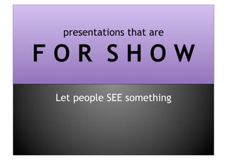 presentations that are F O R  S H O WLet people SEE something