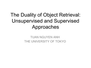 The Duality of Object Retrieval: 
Unsupervised and Supervised
Approaches
TUAN NGUYEN ANH
THE UNIVERSITY OF TOKYO
 