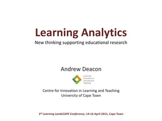 Learning Analytics
New thinking supporting educational research
Andrew Deacon
Centre for Innovation in Learning and Teaching
University of Cape Town
3rd Learning LandsCAPE Conference, 14-16 April 2015, Cape Town
 