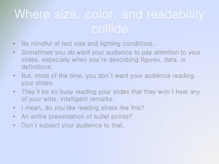 Where size, color, and readability
collide
• Be mindful of text size and lighting conditions.
• Sometimes you do want your audience to pay attention to your
slides, especially when you’re describing figures, data, or
definitions.
• But, most of the time, you don’t want your audience reading
your slides.
• They’ll be so busy reading your slides that they won’t hear any
of your witty, intelligent remarks.
• I mean, do you like reading slides like this?
• An entire presentation of bullet points?
• Don’t subject your audience to that.
 