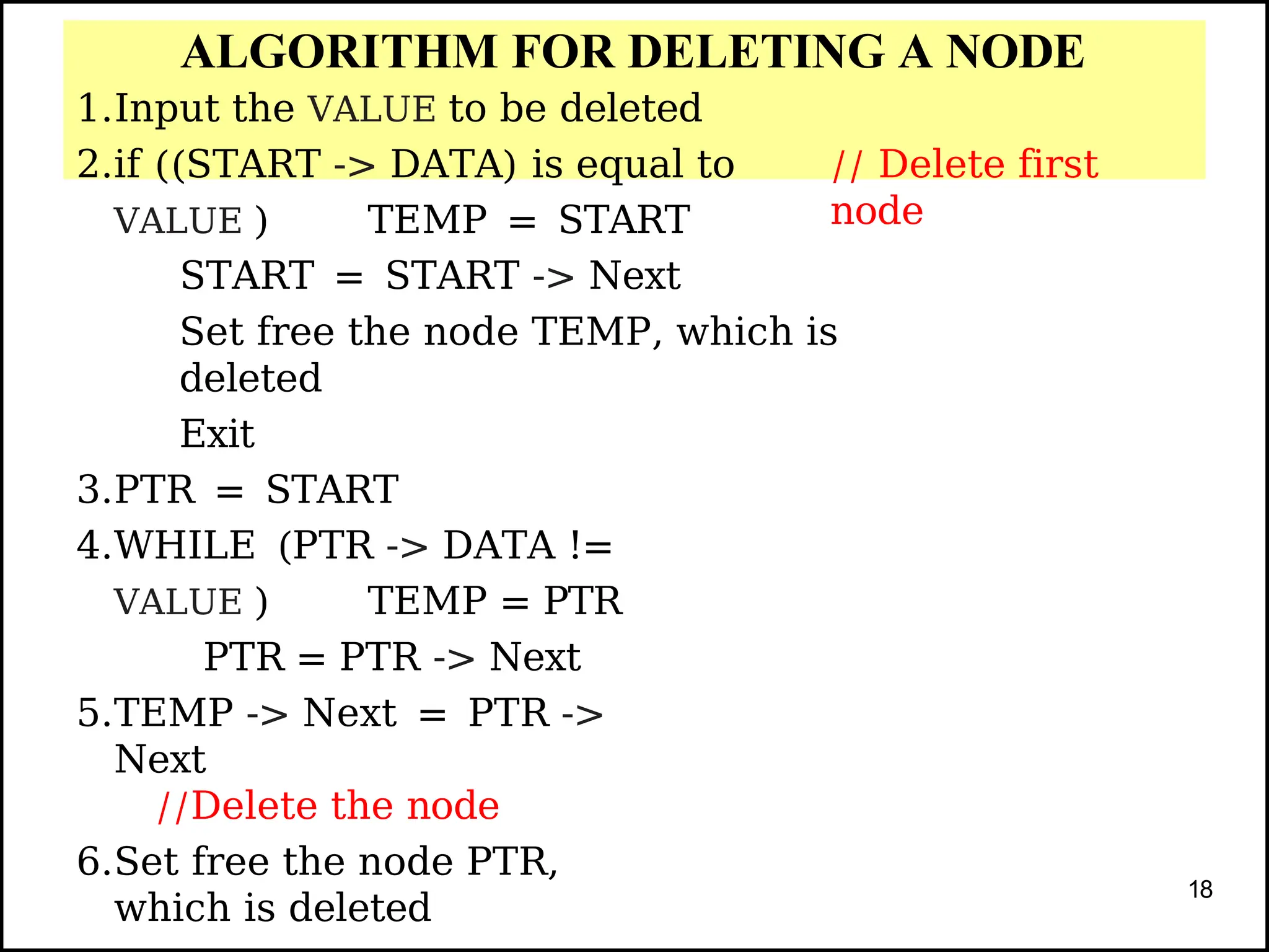 ALGORITHM FOR DELETING A NODE
// Delete first
node
1.Input the VALUE to be deleted
2.if ((START -> DATA) is equal to
VALUE ) TEMP = START
START = START -> Next
Set free the node TEMP, which is
deleted
Exit
3.PTR = START
4.WHILE (PTR -> DATA !=
VALUE ) TEMP = PTR
PTR = PTR -> Next
5.TEMP -> Next = PTR ->
Next
//Delete the node
6.Set free the node PTR,
which is deleted
18
 