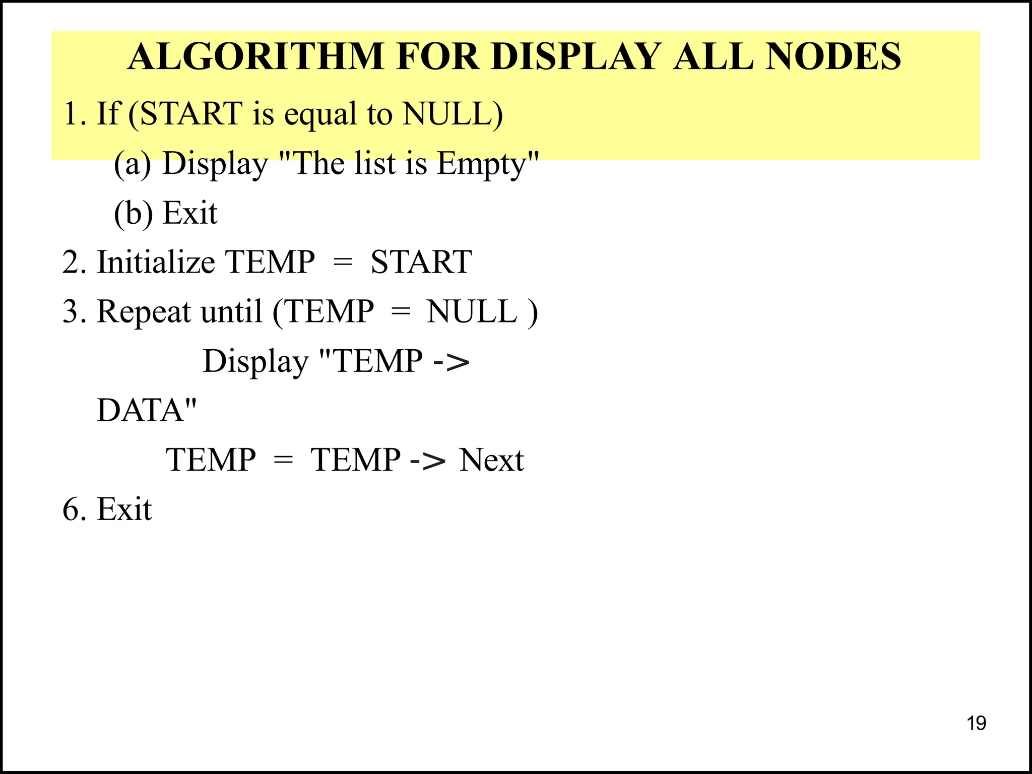 ALGORITHM FOR DISPLAY ALL NODES
1. If (START is equal to NULL)
(a) Display "The list is Empty"
(b) Exit
2. Initialize TEMP = START
3. Repeat until (TEMP = NULL )
Display "TEMP ->
DATA"
TEMP = TEMP -> Next
6. Exit
19
 